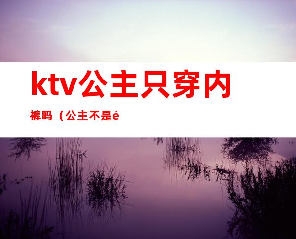 ktv公主只穿内裤吗（公主不是都在KTV吗）