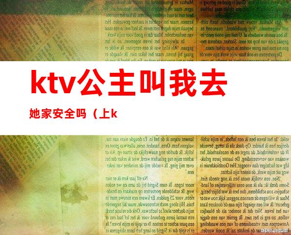 ktv公主叫我去她家安全吗（上ktv公主安全吗）