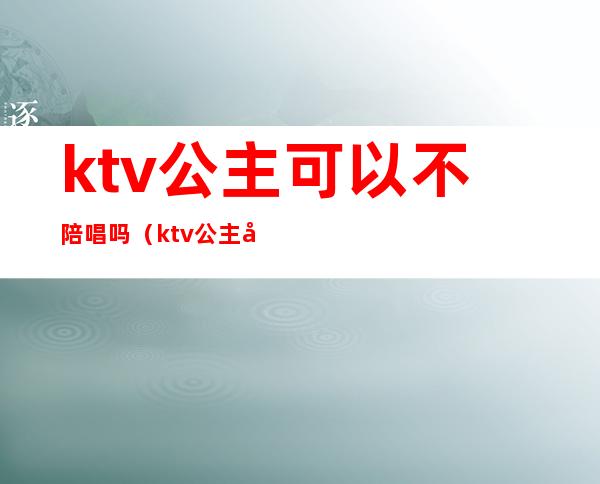 ktv公主可以不陪唱吗（ktv公主可以不陪唱吗）