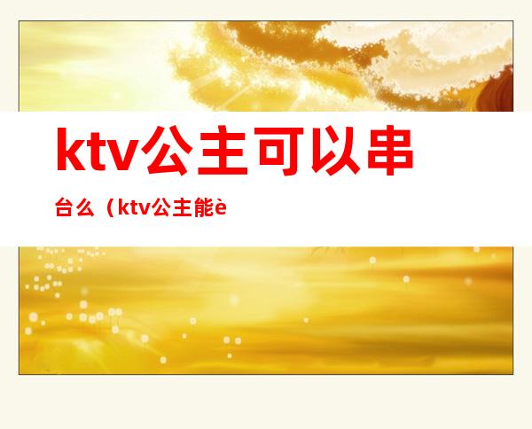 ktv公主可以串台么（ktv公主能要吗）