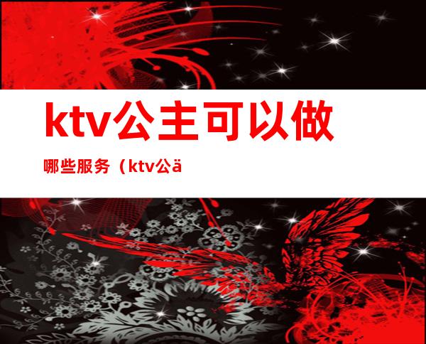 ktv公主可以做哪些服务（ktv公主有什么服务）