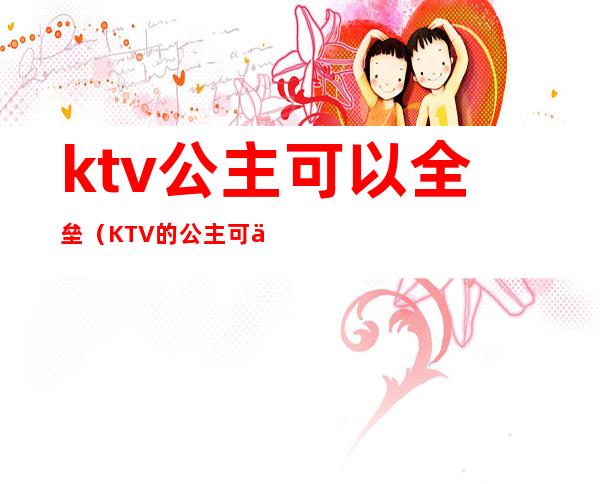 ktv公主可以全垒（KTV的公主可以）