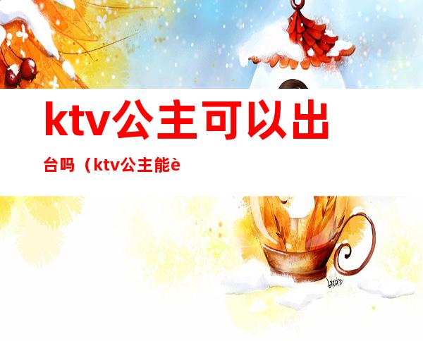 ktv公主可以出台吗（ktv公主能要吗）