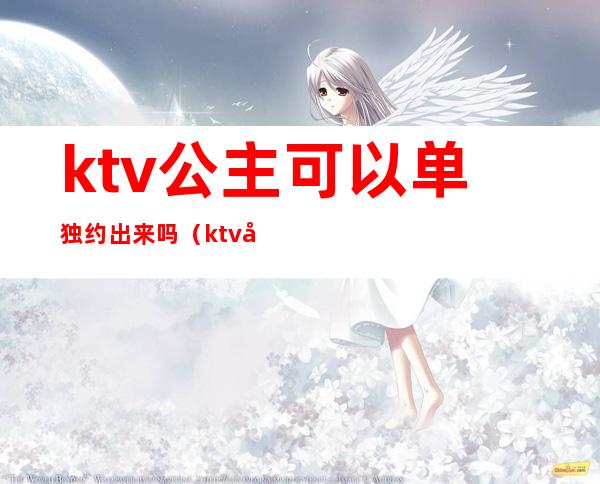 ktv公主可以单独约出来吗（ktv公主能交往吗）