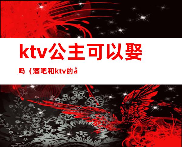 ktv公主可以娶吗（酒吧和ktv的公主能娶吗）