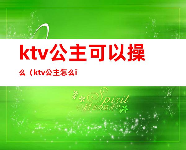 ktv公主可以操么（ktv公主怎么）