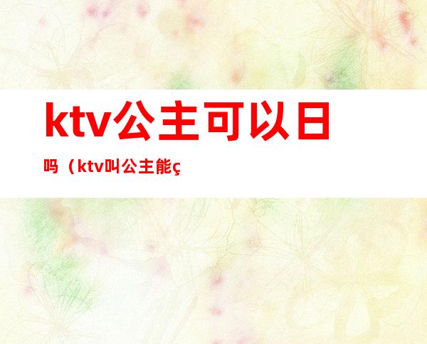 ktv公主可以日吗（ktv叫公主能玩吗）