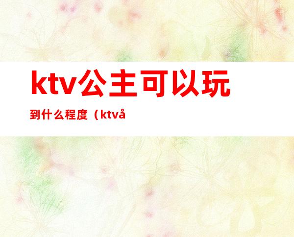 ktv公主可以玩到什么程度（ktv公主能玩到什么程度）