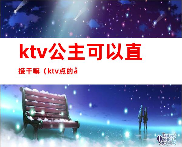 ktv公主可以直接干嘛（ktv点的公主可以干嘛）