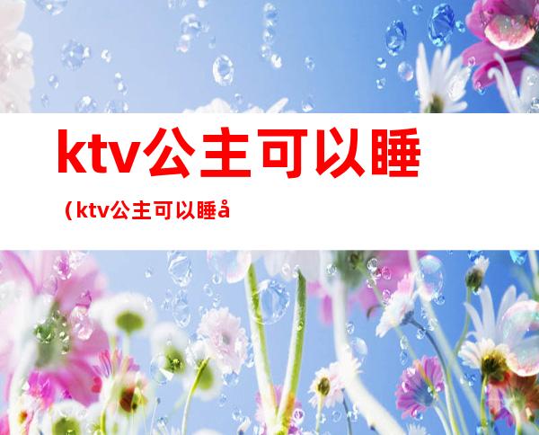 ktv公主可以睡（ktv公主可以睡吗 睡觉）