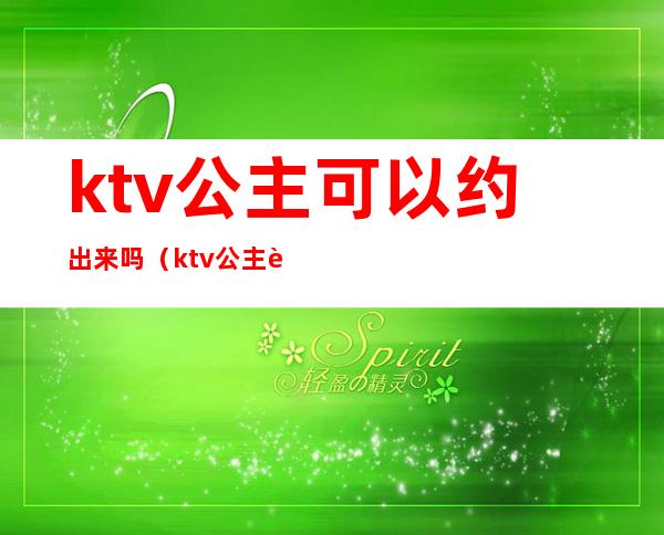 ktv公主可以约出来吗（ktv公主能约出来的吗）