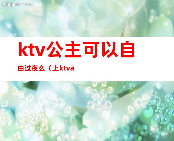 ktv公主可以自由过夜么（上ktv公主安全吗）