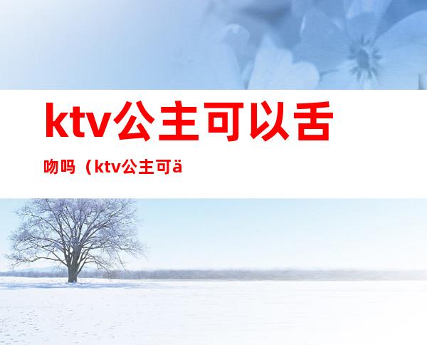 ktv公主可以舌吻吗（ktv公主可以舌吻吗知乎）