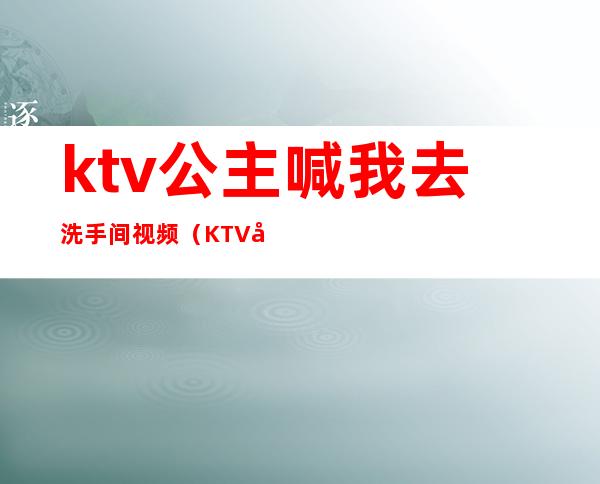 ktv公主喊我去洗手间视频（KTV公主邀请去厕所）