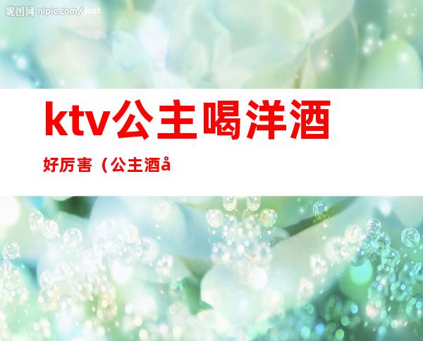 ktv公主喝洋酒好厉害（公主酒吧和ktv哪个好）