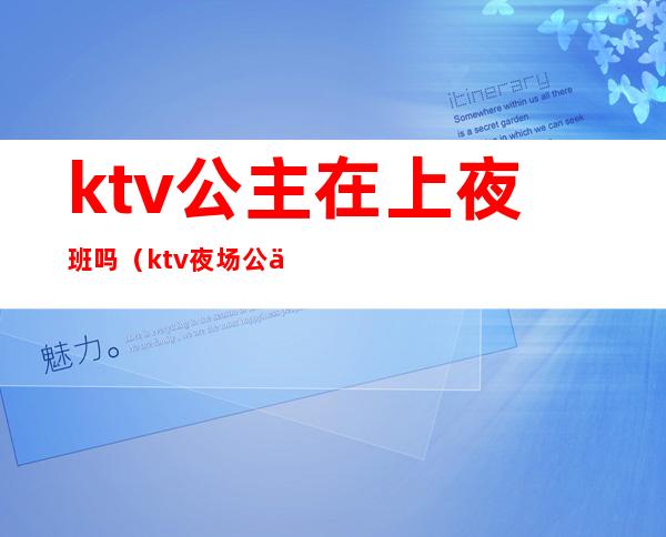 ktv公主在上夜班吗（ktv夜场公主几点下班）