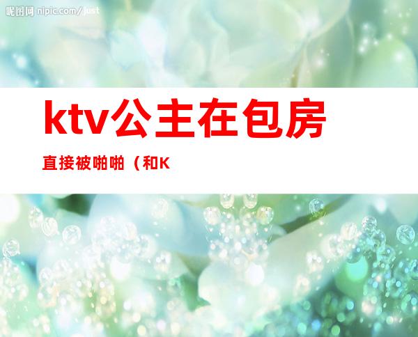 ktv公主在包房直接被啪啪（和KTV公主发生）