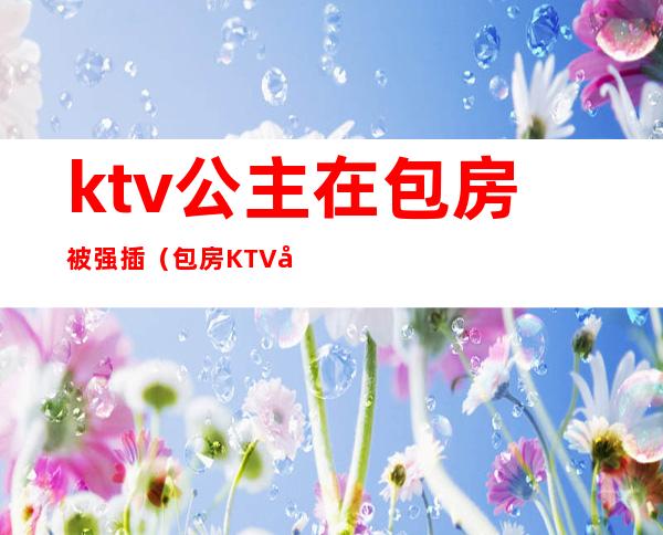 ktv公主在包房被强插（包房KTV公主）