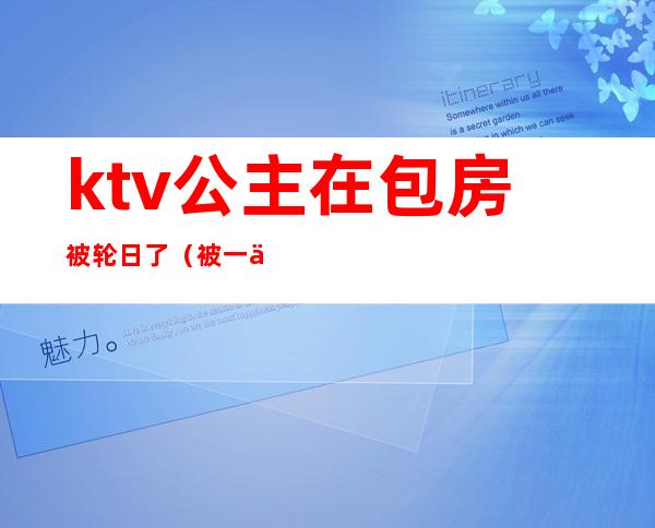 ktv公主在包房被轮日了（被一个ktv公主亲了）