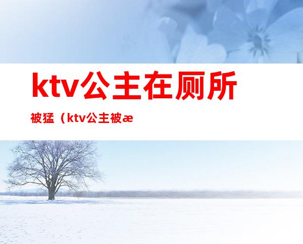 ktv公主在厕所被猛（ktv公主被怎么玩）