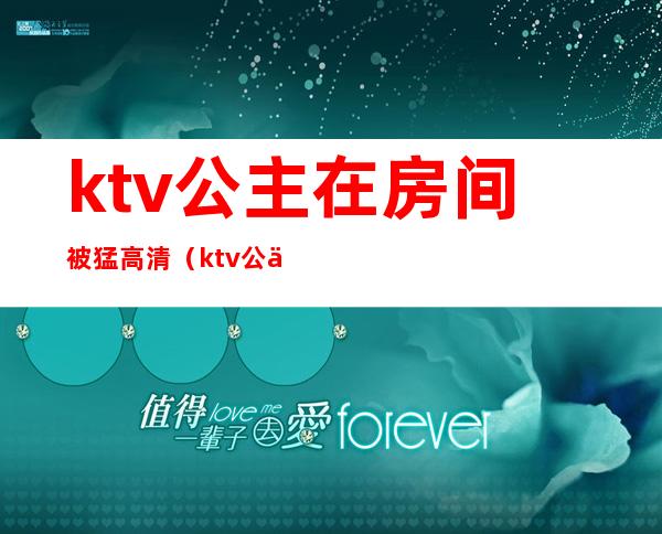 ktv公主在房间被猛高清（ktv公主被c视频）