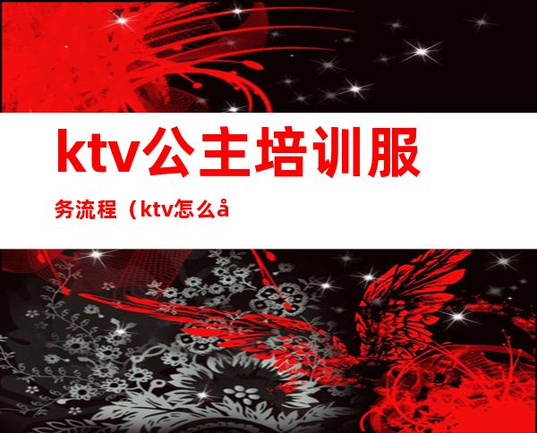 ktv公主培训服务流程（ktv怎么培训公主）