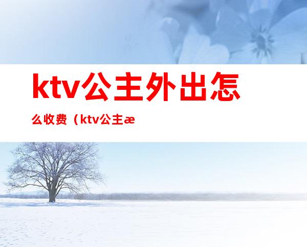 ktv公主外出怎么收费（ktv公主怎么消费）