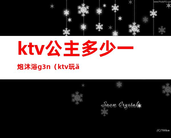 ktv公主多少一炮沐浴g3n（ktv玩一次公主多少钱）