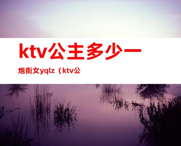 ktv公主多少一炮街女yqlz（ktv公主多少钱）