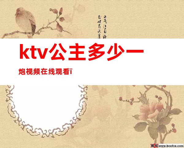 ktv公主多少一炮视频在线观看（ktv的公主一般多少钱一次）