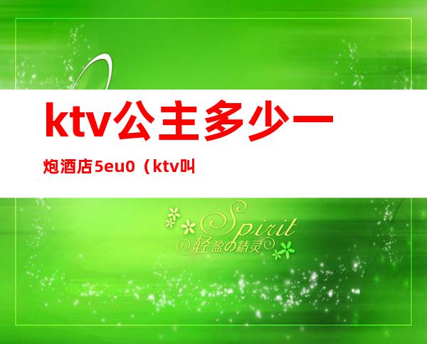 ktv公主多少一炮酒店5eu0（ktv叫一个公主多少钱）