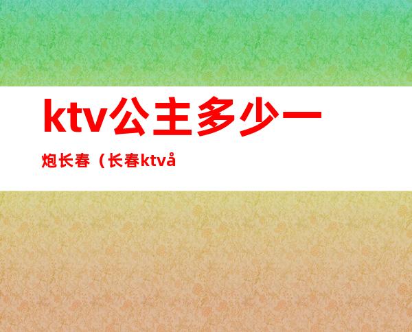 ktv公主多少一炮长春（长春ktv女孩台费）