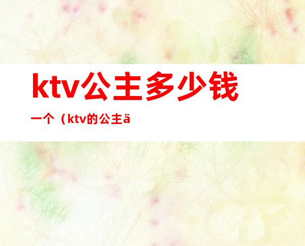 ktv公主多少钱一个（ktv的公主一般多少钱）