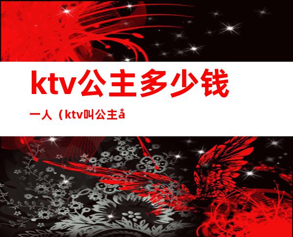 ktv公主多少钱一人（ktv叫公主多少钱一个）