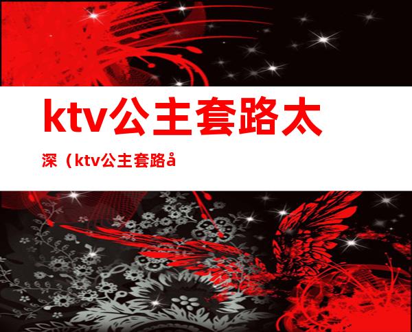 ktv公主套路太深（ktv公主套路太深怎么举报）