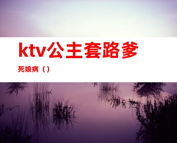 ktv公主套路爹死娘病（）