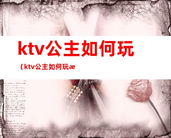 ktv公主如何玩（ktv公主如何玩法）