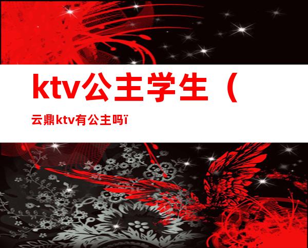 ktv公主学生（云鼎ktv有公主吗）