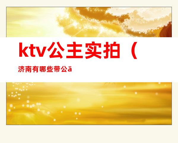 ktv公主实拍（济南有哪些带公主的ktv）