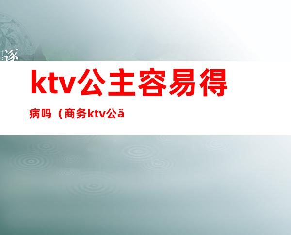 ktv公主容易得病吗（商务ktv公主有病吗）