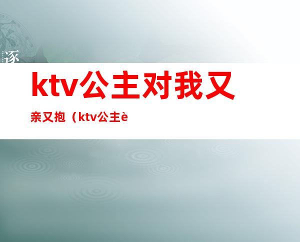 ktv公主对我又亲又抱（ktv公主能抱能亲吗）