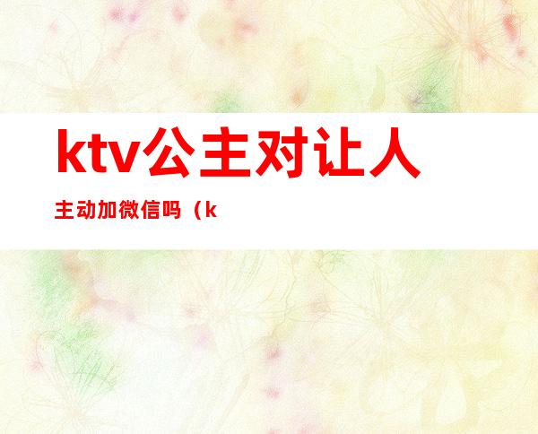 ktv公主对让人主动加微信吗（ktv公主留微信做什么）