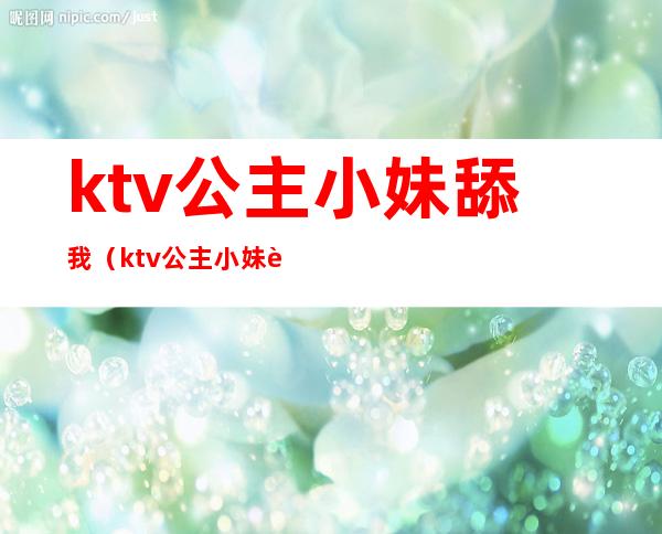 ktv公主小妹舔我（ktv公主小妹舔我奶头）