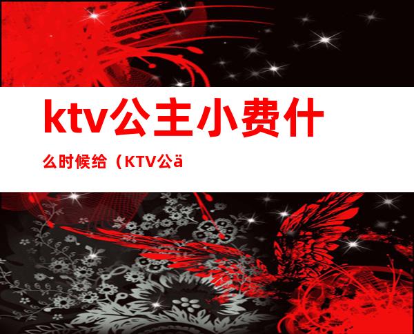 ktv公主小费什么时候给（KTV公主小费怎么给）