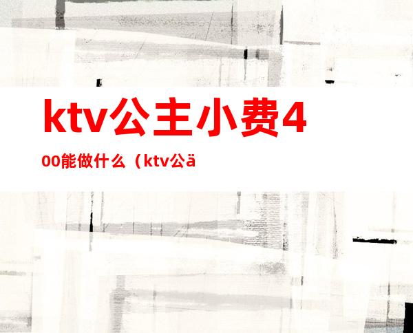 ktv公主小费400能做什么（ktv公主500块能干嘛）