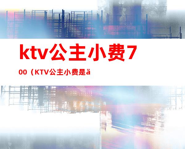 ktv公主小费700（KTV公主小费是不是不一样）