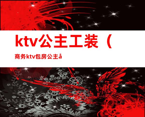 ktv公主工装（商务ktv包房公主做什么的）