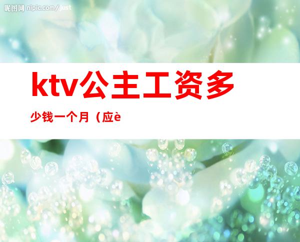 ktv公主工资多少钱一个月（应聘ktv公主一天多少工资）