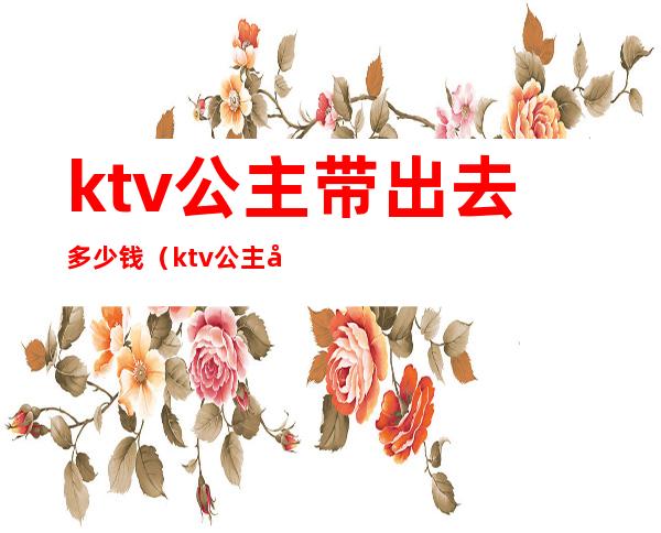 ktv公主带出去多少钱（ktv公主带出去多少钱一晚）