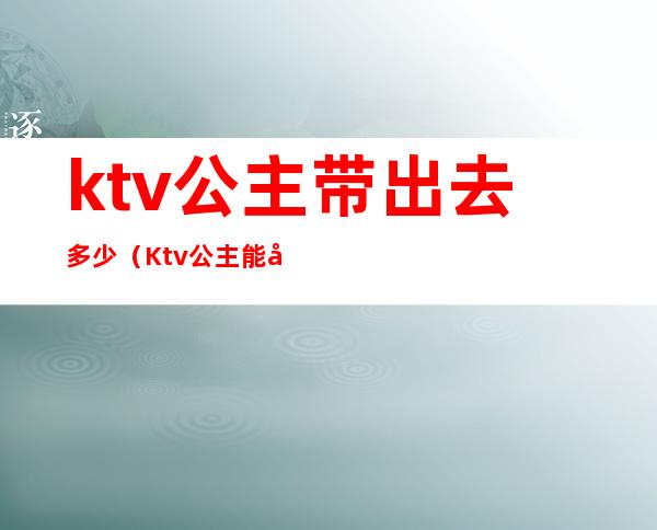 ktv公主带出去多少（Ktv公主能带出去吗）